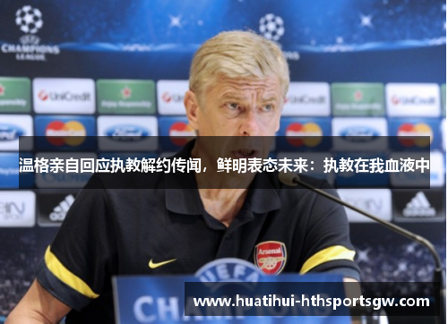 温格亲自回应执教解约传闻，鲜明表态未来：执教在我血液中